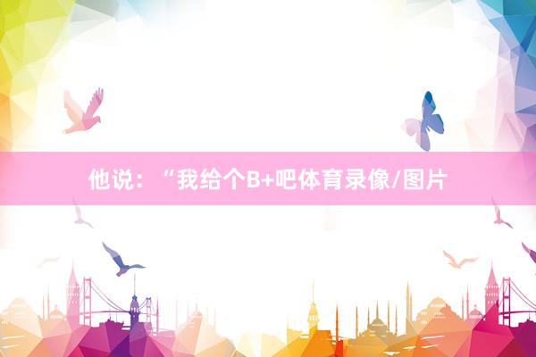 他说：“我给个B+吧体育录像/图片