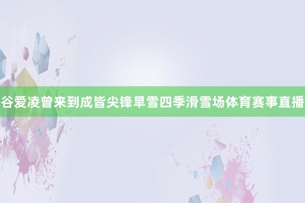 谷爱凌曾来到成皆尖锋旱雪四季滑雪场体育赛事直播