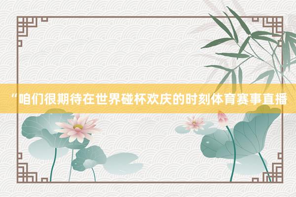 “咱们很期待在世界碰杯欢庆的时刻体育赛事直播