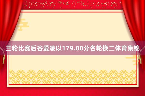 三轮比赛后谷爱凌以179.00分名轮换二体育集锦
