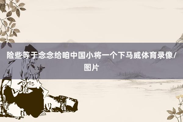 险些等于念念给咱中国小将一个下马威体育录像/图片