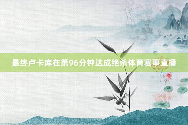 最终卢卡库在第96分钟达成绝杀体育赛事直播