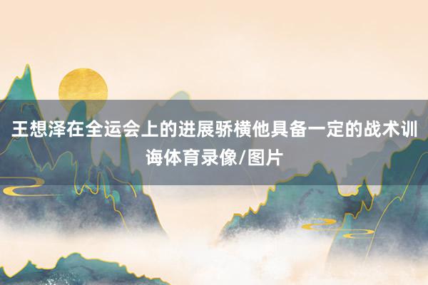 王想泽在全运会上的进展骄横他具备一定的战术训诲体育录像/图片