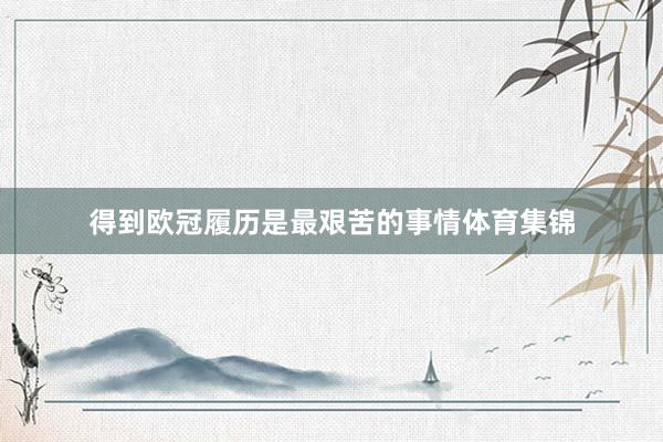 得到欧冠履历是最艰苦的事情体育集锦