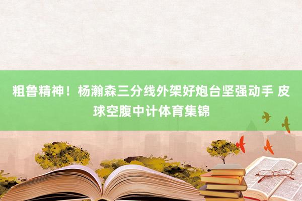 粗鲁精神！杨瀚森三分线外架好炮台坚强动手 皮球空腹中计体育集锦