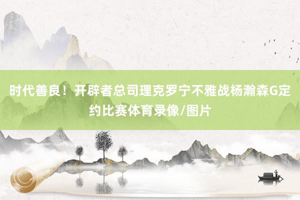 时代善良！开辟者总司理克罗宁不雅战杨瀚森G定约比赛体育录像/图片