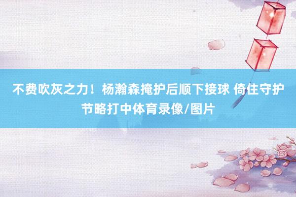 不费吹灰之力！杨瀚森掩护后顺下接球 倚住守护节略打中体育录像/图片