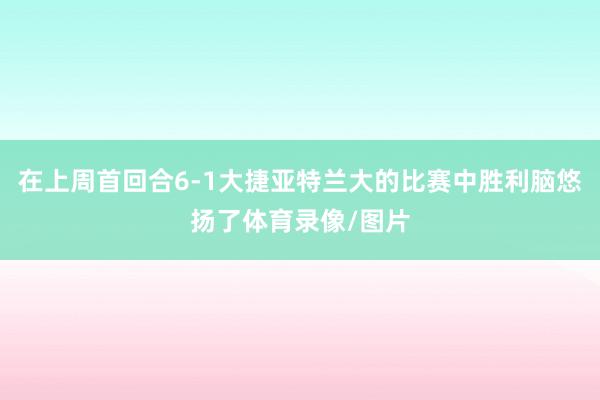 在上周首回合6-1大捷亚特兰大的比赛中胜利脑悠扬了体育录像/图片