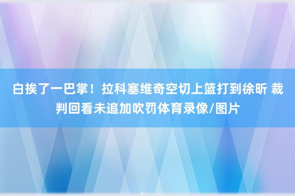 白挨了一巴掌！拉科塞维奇空切上篮打到徐昕 裁判回看未追加吹罚体育录像/图片