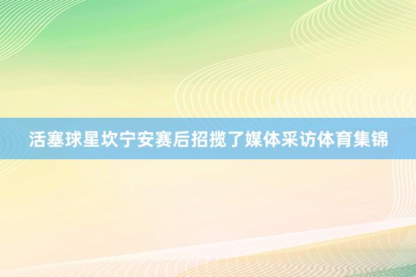 活塞球星坎宁安赛后招揽了媒体采访体育集锦