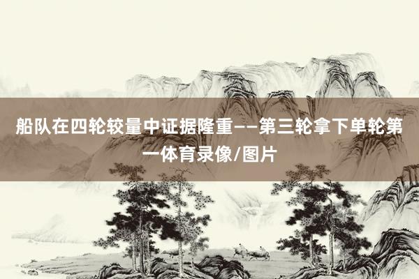 船队在四轮较量中证据隆重——第三轮拿下单轮第一体育录像/图片