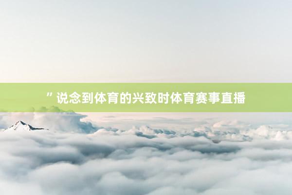 ”说念到体育的兴致时体育赛事直播