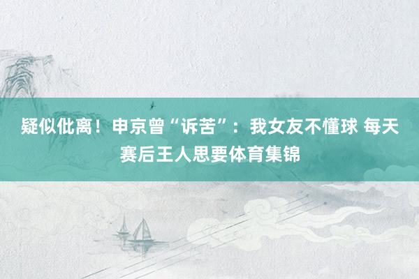 疑似仳离！申京曾“诉苦”：我女友不懂球 每天赛后王人思要体育集锦