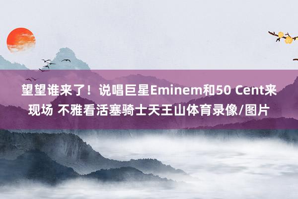 望望谁来了！说唱巨星Eminem和50 Cent来现场 不雅看活塞骑士天王山体育录像/图片