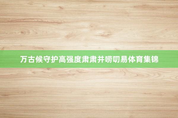 万古候守护高强度肃肃并唠叨易体育集锦