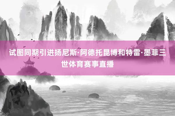 试图同期引进扬尼斯·阿德托昆博和特雷·墨菲三世体育赛事直播