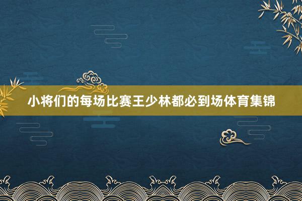 小将们的每场比赛王少林都必到场体育集锦