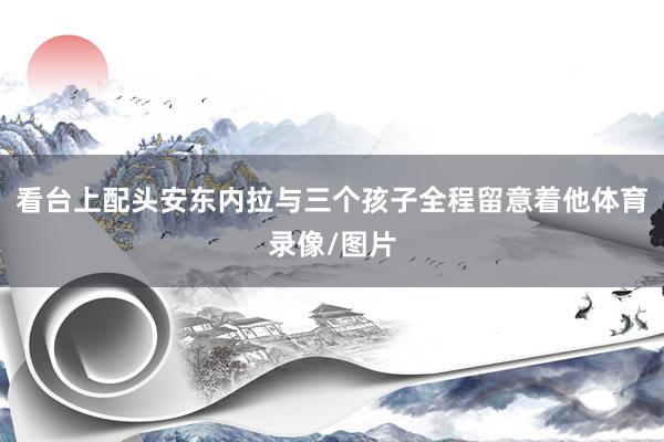 看台上配头安东内拉与三个孩子全程留意着他体育录像/图片