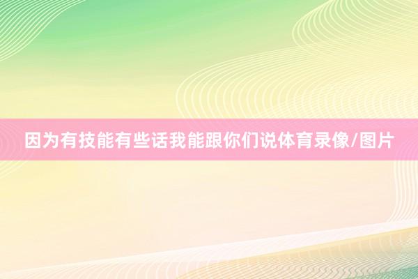 因为有技能有些话我能跟你们说体育录像/图片