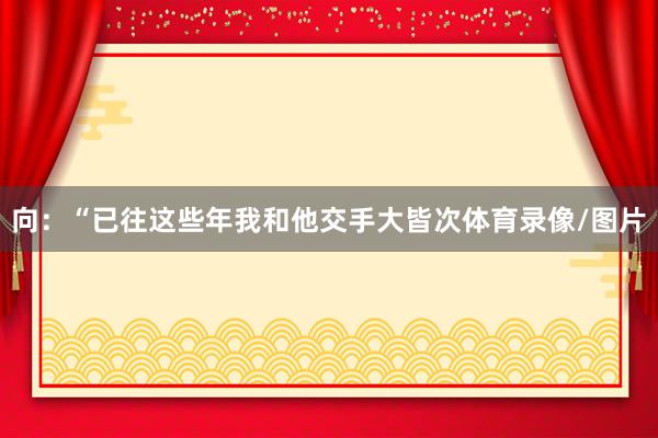 向:“已往这些年我和他交手大皆次体育录像/图片