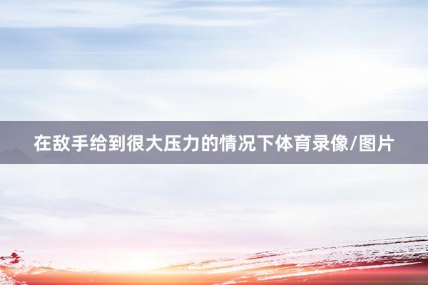 在敌手给到很大压力的情况下体育录像/图片